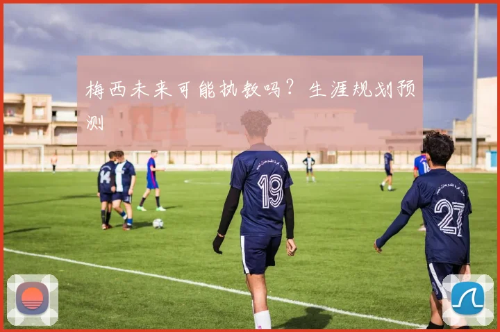 梅西未来可能执教吗？生涯规划预测