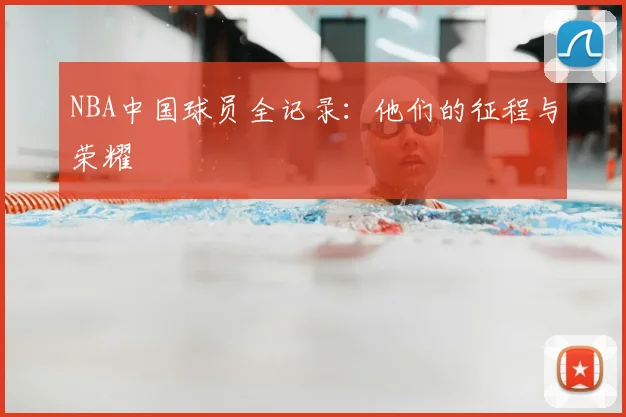 NBA中国球员全记录：他们的征程与荣耀