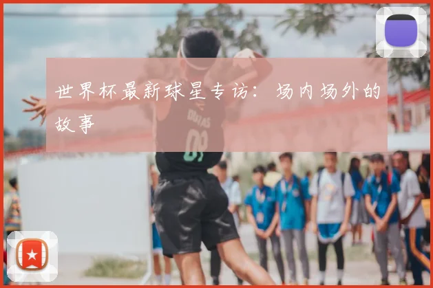 世界杯最新球星专访:场内场外的故事