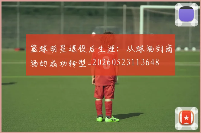 篮球明星退役后生涯：从球场到商场的成功转型_20260523113648
