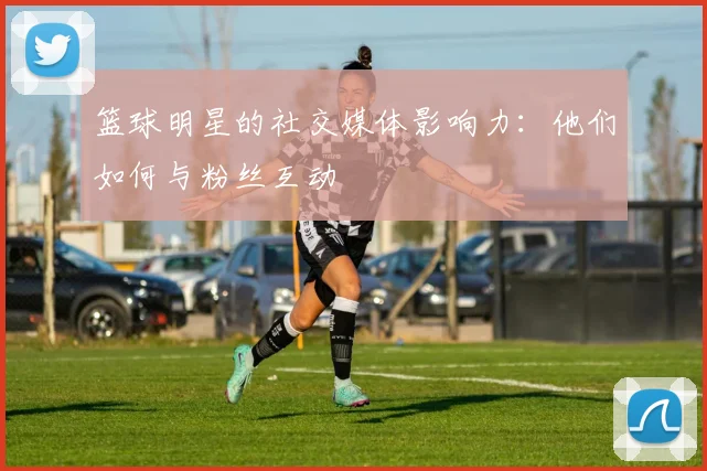 篮球明星的社交媒体影响力：他们如何与粉丝互动