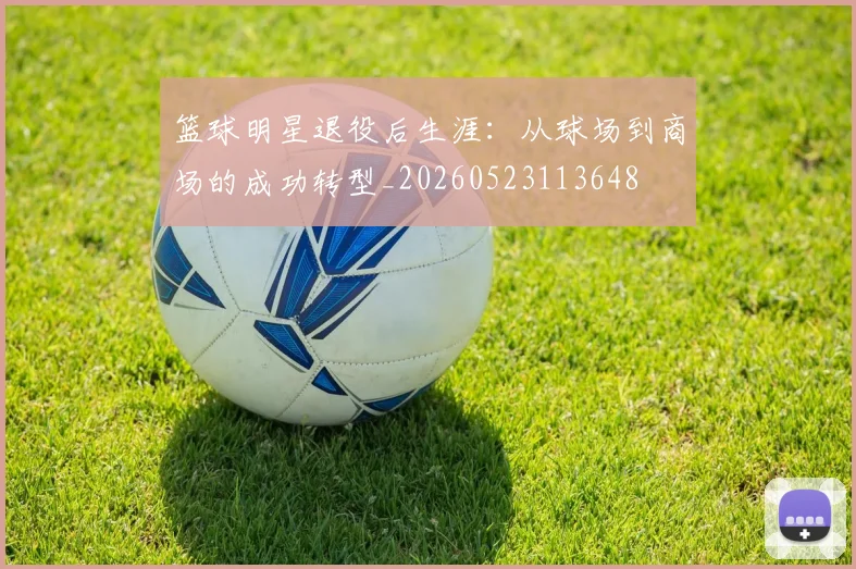 篮球明星退役后生涯：从球场到商场的成功转型_20260523113648