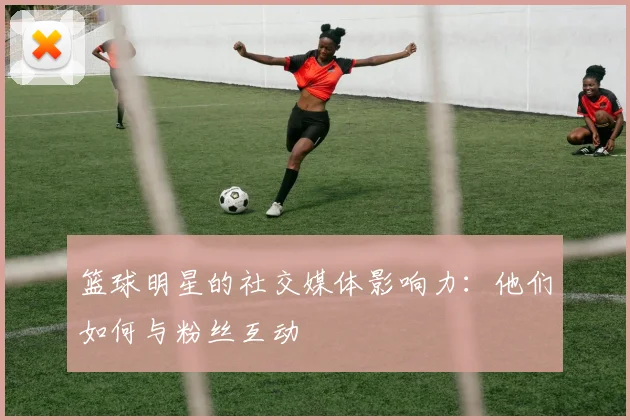 篮球明星的社交媒体影响力：他们如何与粉丝互动